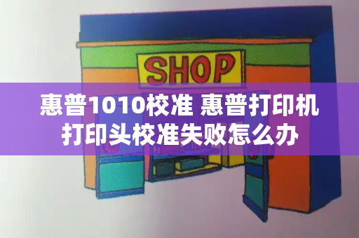 惠普1010校准 惠普打印机打印头校准失败怎么办-第1张图片-星选测评