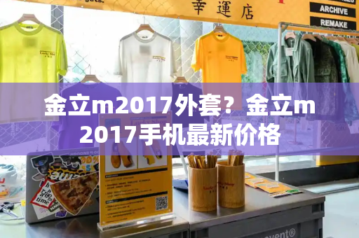 金立m2017外套？金立m2017手机最新价格