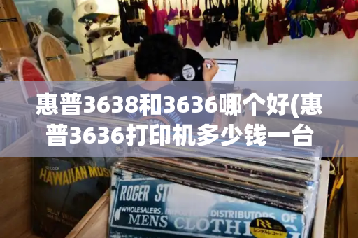 惠普3638和3636哪个好(惠普3636打印机多少钱一台)