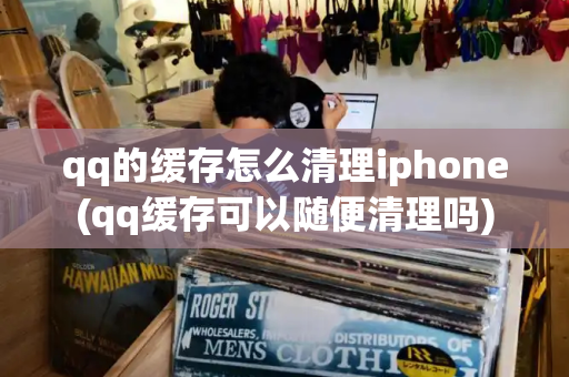 qq的缓存怎么清理iphone(qq缓存可以随便清理吗)-第1张图片-星选测评