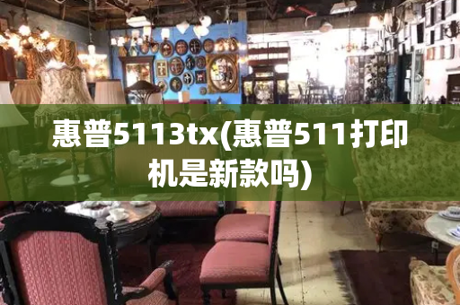 惠普5113tx(惠普511打印机是新款吗)