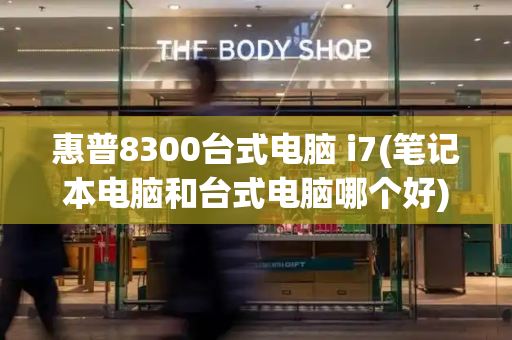 惠普8300台式电脑 i7(笔记本电脑和台式电脑哪个好)