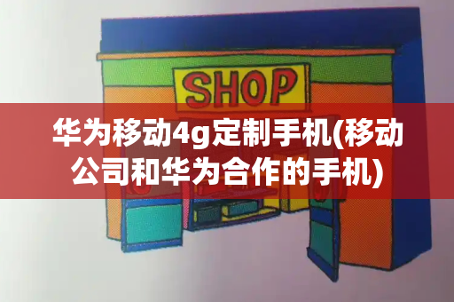 华为移动4g定制手机(移动公司和华为合作的手机)