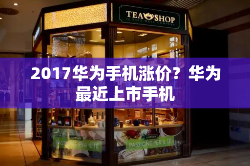 2017华为手机涨价？华为最近上市手机