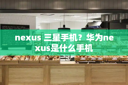 nexus 三星手机？华为nexus是什么手机-第1张图片-星选测评