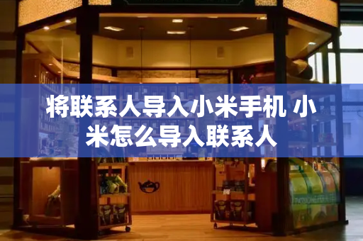 将联系人导入小米手机 小米怎么导入联系人