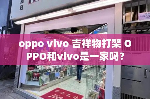 oppo vivo 吉祥物打架 OPPO和vivo是一家吗？