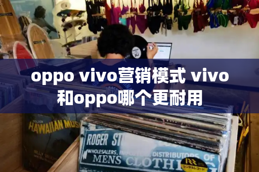 oppo vivo营销模式 vivo和oppo哪个更耐用-第1张图片-星选测评