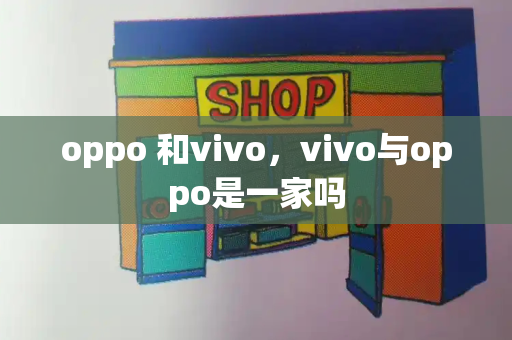 oppo 和vivo，vivo与oppo是一家吗-第1张图片-星选测评