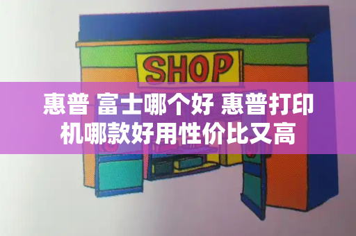 惠普 富士哪个好 惠普打印机哪款好用性价比又高