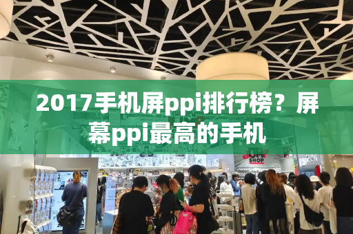 2017手机屏ppi排行榜？屏幕ppi最高的手机