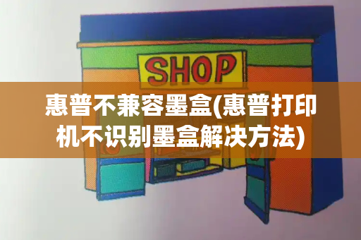 惠普不兼容墨盒(惠普打印机不识别墨盒解决方法)