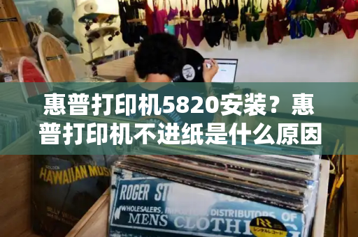 惠普打印机5820安装？惠普打印机不进纸是什么原因-第1张图片-星选测评