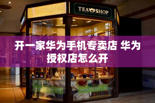 开一家华为手机专卖店 华为授权店怎么开