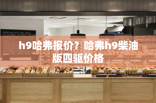 h9哈弗报价？哈弗h9柴油版四驱价格