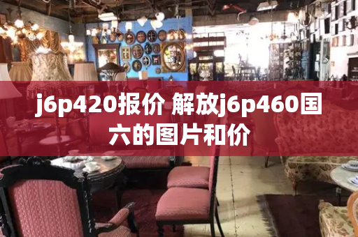 j6p420报价 解放j6p460国六的图片和价-第1张图片-星选测评