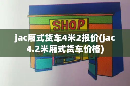 jac厢式货车4米2报价(jac4.2米厢式货车价格)