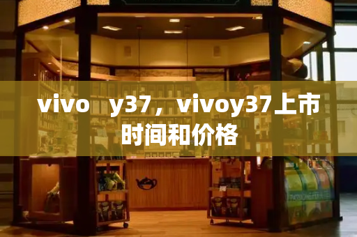 vivo   y37，vivoy37上市时间和价格