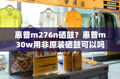 惠普m276n硒鼓？惠普m30w用非原装硒鼓可以吗