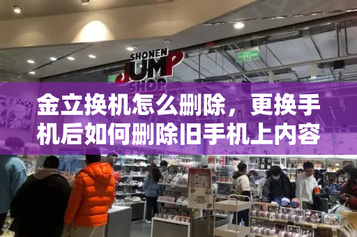 金立换机怎么删除，更换手机后如何删除旧手机上内容