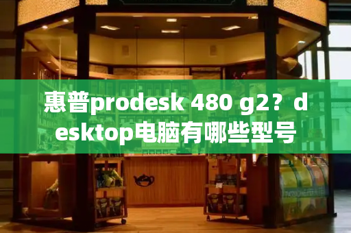 惠普prodesk 480 g2？desktop电脑有哪些型号-第1张图片-星选测评