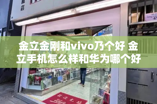 金立金刚和vivo乃个好 金立手机怎么样和华为哪个好