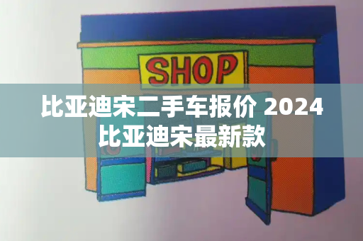 比亚迪宋二手车报价 2024比亚迪宋最新款