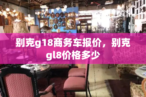 别克g18商务车报价，别克gl8价格多少