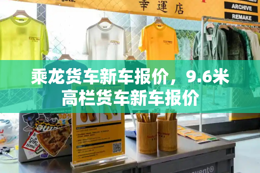 乘龙货车新车报价，9.6米高栏货车新车报价