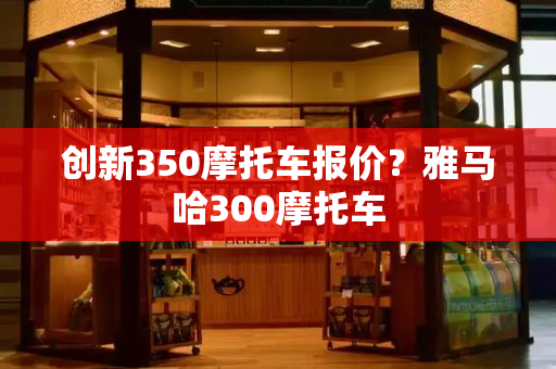 创新350摩托车报价？雅马哈300摩托车