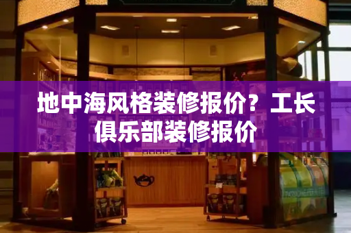 地中海风格装修报价？工长俱乐部装修报价