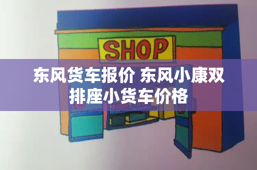 东风货车报价 东风小康双排座小货车价格