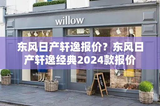 东风日产轩逸报价？东风日产轩逸经典2024款报价