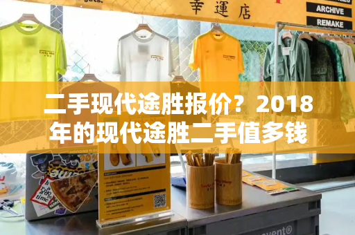 二手现代途胜报价？2018年的现代途胜二手值多钱-第1张图片-星选测评