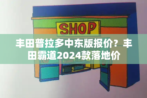 丰田普拉多中东版报价？丰田霸道2024款落地价-第1张图片-星选测评