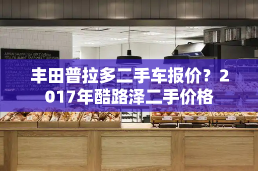 丰田普拉多二手车报价？2017年酷路泽二手价格-第1张图片-星选测评