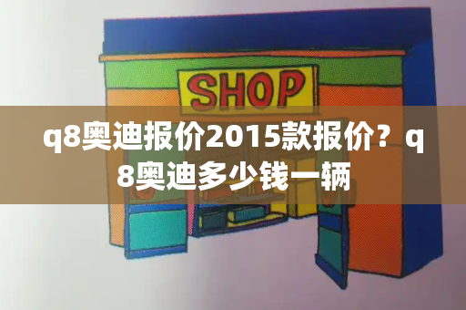 q8奥迪报价2015款报价？q8奥迪多少钱一辆-第1张图片-星选测评