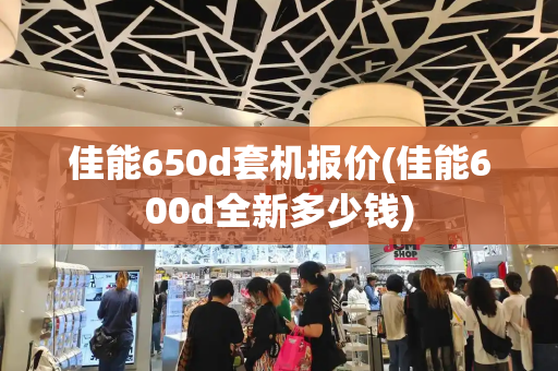 佳能650d套机报价(佳能600d全新多少钱)-第1张图片-星选测评