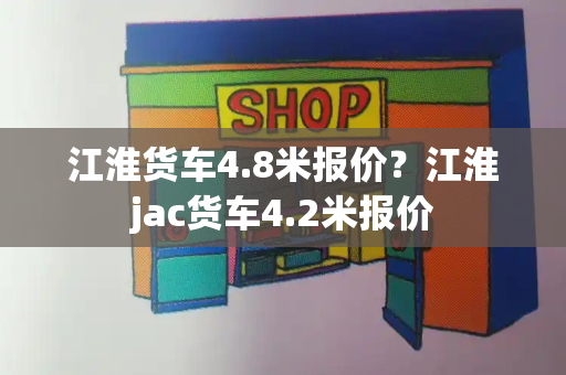 江淮货车4.8米报价？江淮jac货车4.2米报价-第1张图片-星选测评