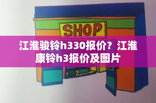 江淮骏铃h330报价？江淮康铃h3报价及图片-第1张图片-星选测评