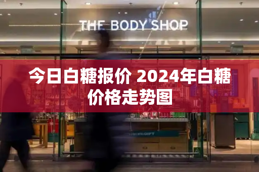 今日白糖报价 2024年白糖价格走势图