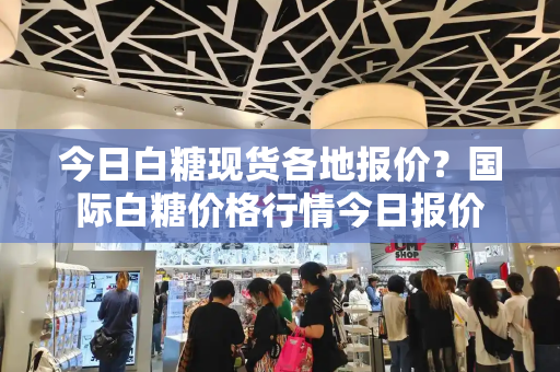 今日白糖现货各地报价？国际白糖价格行情今日报价