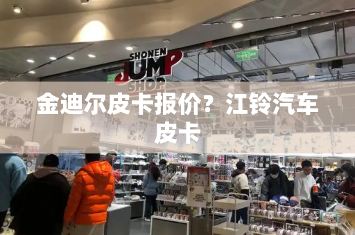 金迪尔皮卡报价？江铃汽车皮卡