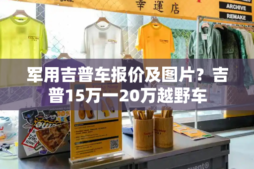 军用吉普车报价及图片？吉普15万一20万越野车