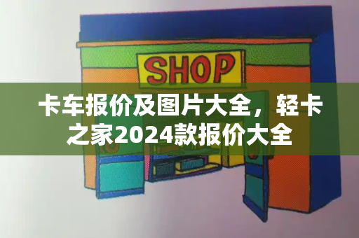 卡车报价及图片大全，轻卡之家2024款报价大全