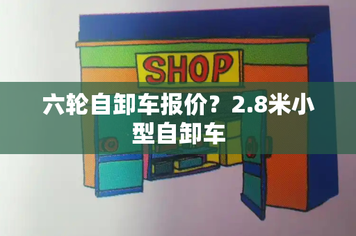 六轮自卸车报价？2.8米小型自卸车-第1张图片-星选测评