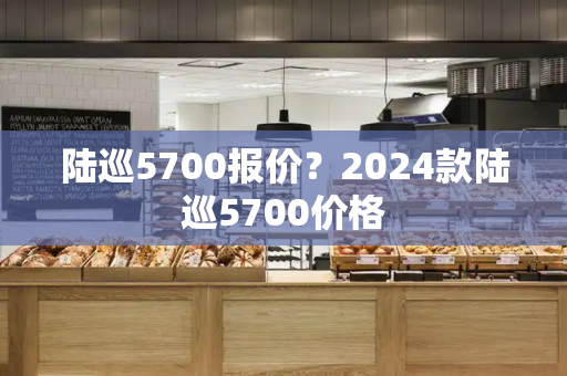 陆巡5700报价？2024款陆巡5700价格