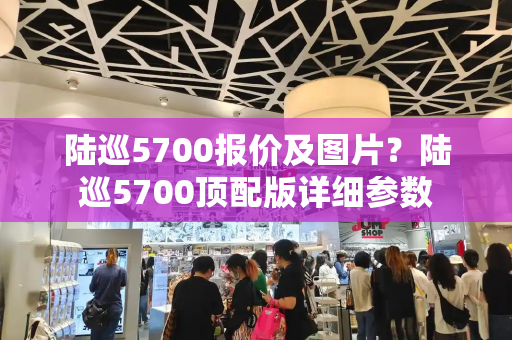 陆巡5700报价及图片？陆巡5700顶配版详细参数