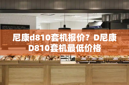 尼康d810套机报价？D尼康D810套机最低价格