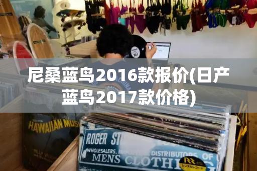 尼桑蓝鸟2016款报价(日产蓝鸟2017款价格)